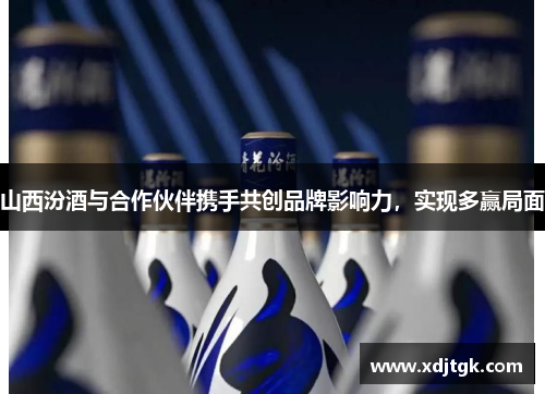 山西汾酒与合作伙伴携手共创品牌影响力，实现多赢局面