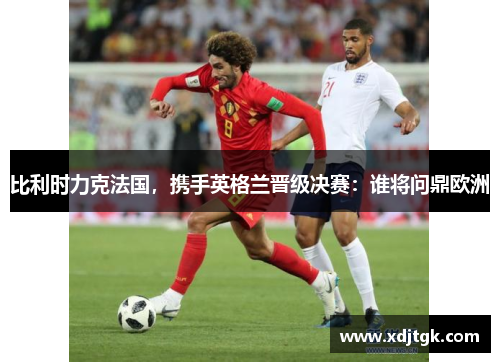 比利时力克法国，携手英格兰晋级决赛：谁将问鼎欧洲