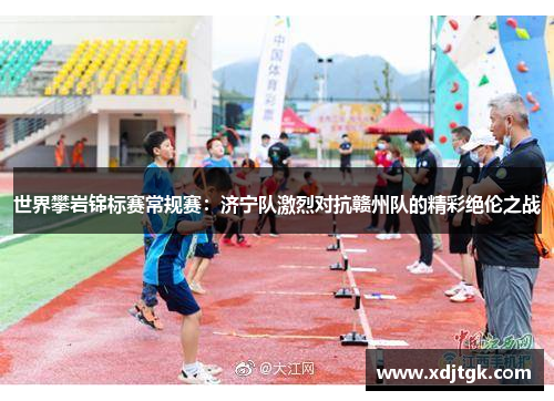 世界攀岩锦标赛常规赛：济宁队激烈对抗赣州队的精彩绝伦之战